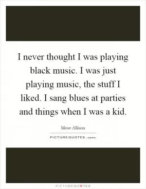 I never thought I was playing black music. I was just playing music, the stuff I liked. I sang blues at parties and things when I was a kid Picture Quote #1