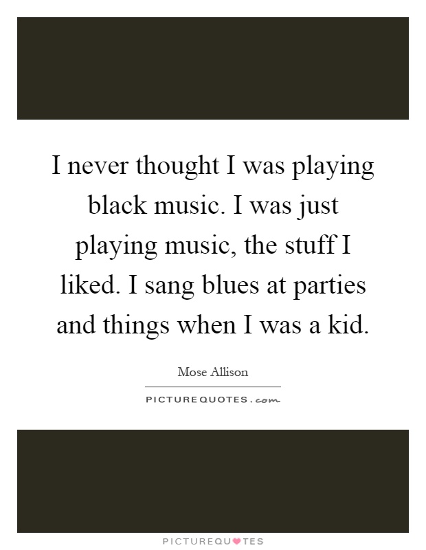 I never thought I was playing black music. I was just playing music, the stuff I liked. I sang blues at parties and things when I was a kid Picture Quote #1