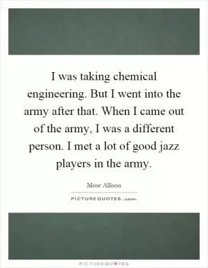 I was taking chemical engineering. But I went into the army after that. When I came out of the army, I was a different person. I met a lot of good jazz players in the army Picture Quote #1