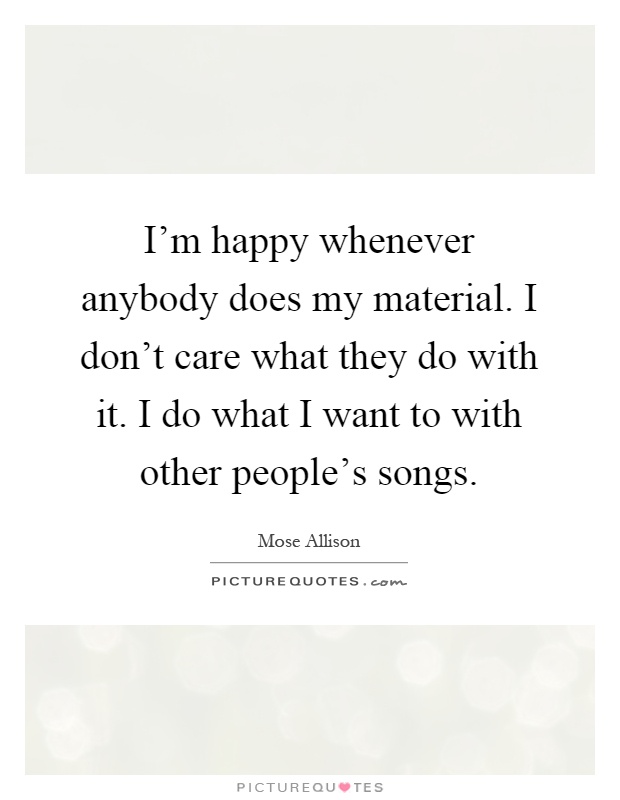 I'm happy whenever anybody does my material. I don't care what they do with it. I do what I want to with other people's songs Picture Quote #1