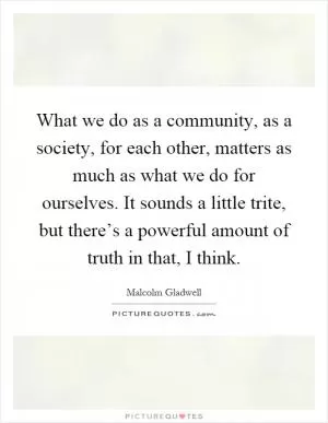 What we do as a community, as a society, for each other, matters as much as what we do for ourselves. It sounds a little trite, but there’s a powerful amount of truth in that, I think Picture Quote #1