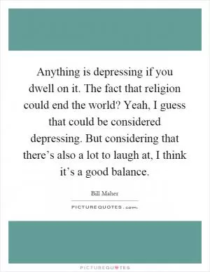 Anything is depressing if you dwell on it. The fact that religion could end the world? Yeah, I guess that could be considered depressing. But considering that there’s also a lot to laugh at, I think it’s a good balance Picture Quote #1