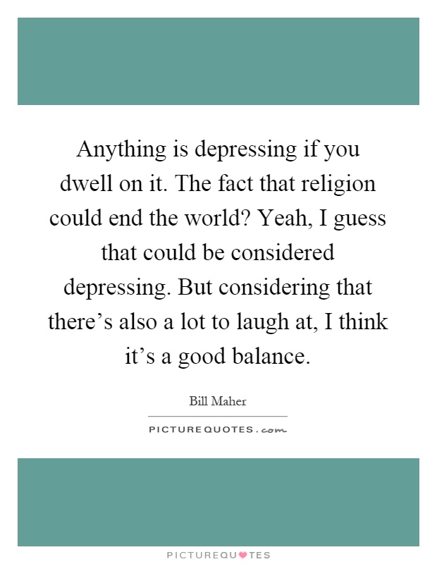 Anything is depressing if you dwell on it. The fact that religion could end the world? Yeah, I guess that could be considered depressing. But considering that there's also a lot to laugh at, I think it's a good balance Picture Quote #1