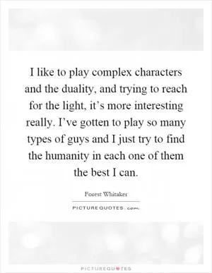 I like to play complex characters and the duality, and trying to reach for the light, it’s more interesting really. I’ve gotten to play so many types of guys and I just try to find the humanity in each one of them the best I can Picture Quote #1