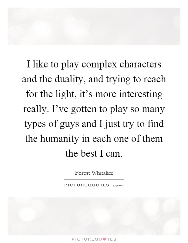 I like to play complex characters and the duality, and trying to reach for the light, it's more interesting really. I've gotten to play so many types of guys and I just try to find the humanity in each one of them the best I can Picture Quote #1