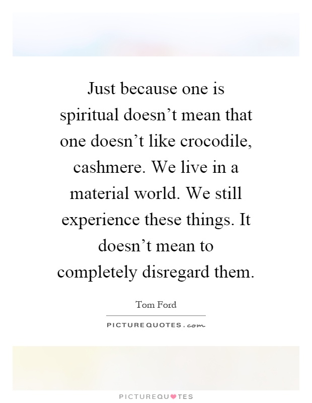 Just because one is spiritual doesn't mean that one doesn't like crocodile, cashmere. We live in a material world. We still experience these things. It doesn't mean to completely disregard them Picture Quote #1