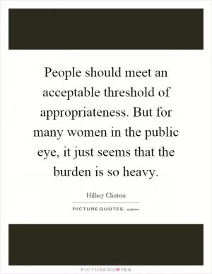 People should meet an acceptable threshold of appropriateness. But for many women in the public eye, it just seems that the burden is so heavy Picture Quote #1