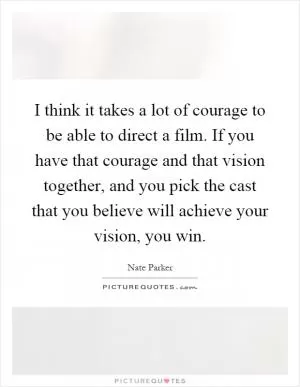 I think it takes a lot of courage to be able to direct a film. If you have that courage and that vision together, and you pick the cast that you believe will achieve your vision, you win Picture Quote #1