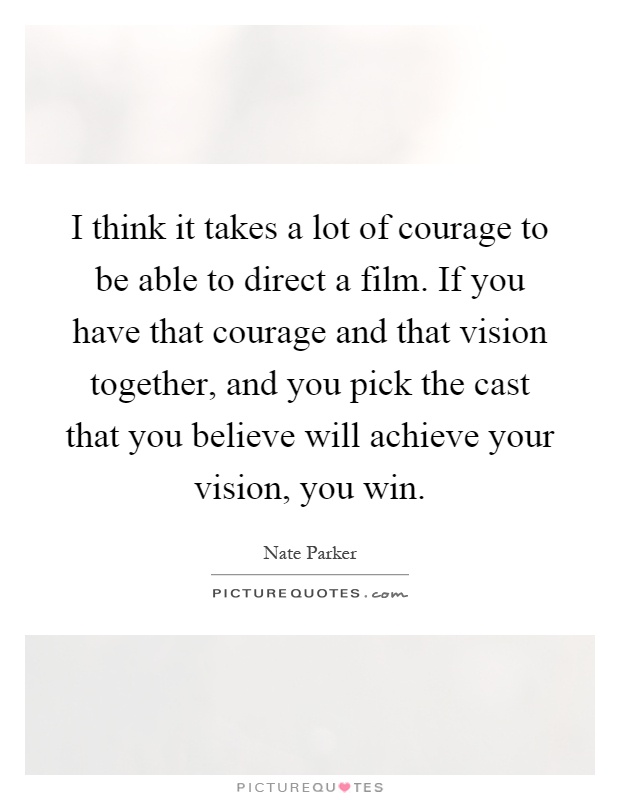 I think it takes a lot of courage to be able to direct a film. If you have that courage and that vision together, and you pick the cast that you believe will achieve your vision, you win Picture Quote #1