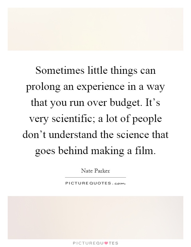 Sometimes little things can prolong an experience in a way that you run over budget. It's very scientific; a lot of people don't understand the science that goes behind making a film Picture Quote #1
