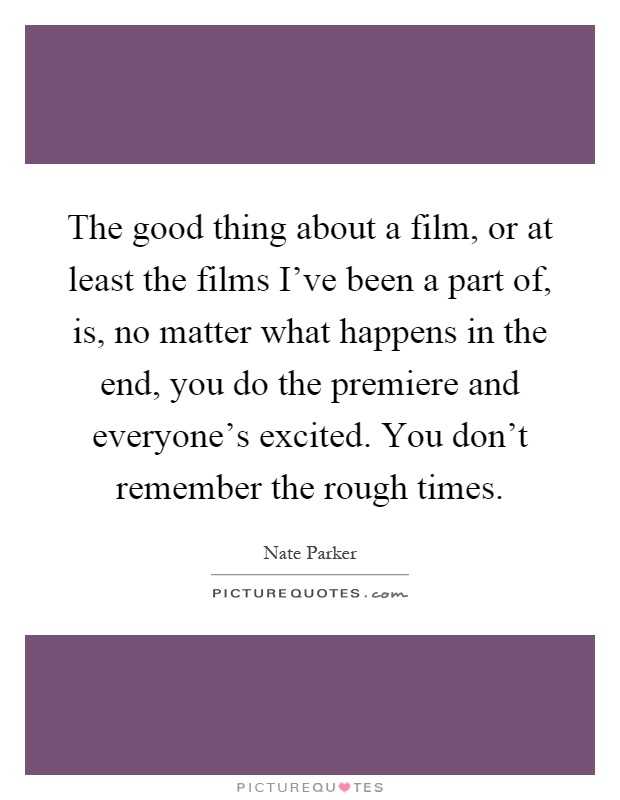The good thing about a film, or at least the films I've been a part of, is, no matter what happens in the end, you do the premiere and everyone's excited. You don't remember the rough times Picture Quote #1