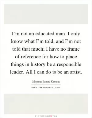 I’m not an educated man. I only know what I’m told, and I’m not told that much; I have no frame of reference for how to place things in history be a responsible leader. All I can do is be an artist Picture Quote #1