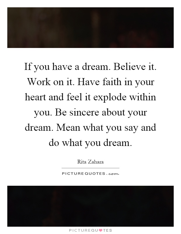 If you have a dream. Believe it. Work on it. Have faith in your heart and feel it explode within you. Be sincere about your dream. Mean what you say and do what you dream Picture Quote #1