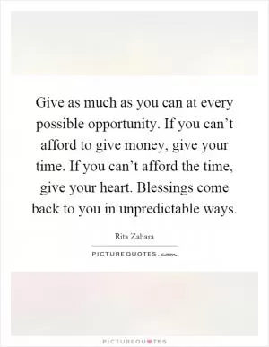 Give as much as you can at every possible opportunity. If you can’t afford to give money, give your time. If you can’t afford the time, give your heart. Blessings come back to you in unpredictable ways Picture Quote #1