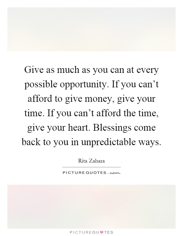Give as much as you can at every possible opportunity. If you can't afford to give money, give your time. If you can't afford the time, give your heart. Blessings come back to you in unpredictable ways Picture Quote #1