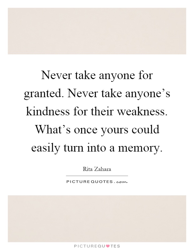 Never take anyone for granted. Never take anyone's kindness for their weakness. What's once yours could easily turn into a memory Picture Quote #1