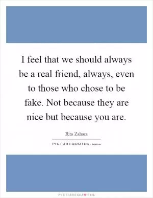 I feel that we should always be a real friend, always, even to those who chose to be fake. Not because they are nice but because you are Picture Quote #1