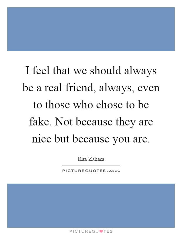 I feel that we should always be a real friend, always, even to those who chose to be fake. Not because they are nice but because you are Picture Quote #1