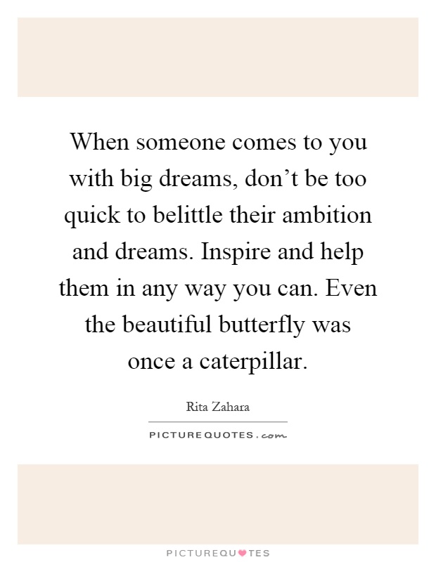 When someone comes to you with big dreams, don't be too quick to belittle their ambition and dreams. Inspire and help them in any way you can. Even the beautiful butterfly was once a caterpillar Picture Quote #1