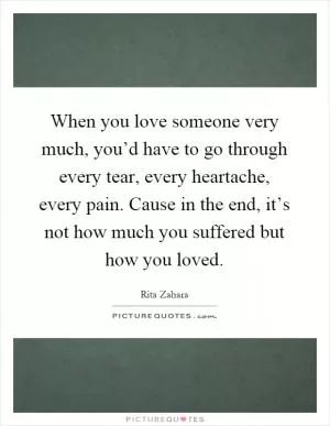 When you love someone very much, you’d have to go through every tear, every heartache, every pain. Cause in the end, it’s not how much you suffered but how you loved Picture Quote #1