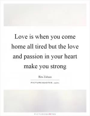 Love is when you come home all tired but the love and passion in your heart make you strong Picture Quote #1