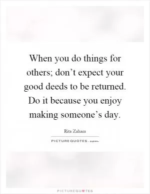 When you do things for others; don’t expect your good deeds to be returned. Do it because you enjoy making someone’s day Picture Quote #1
