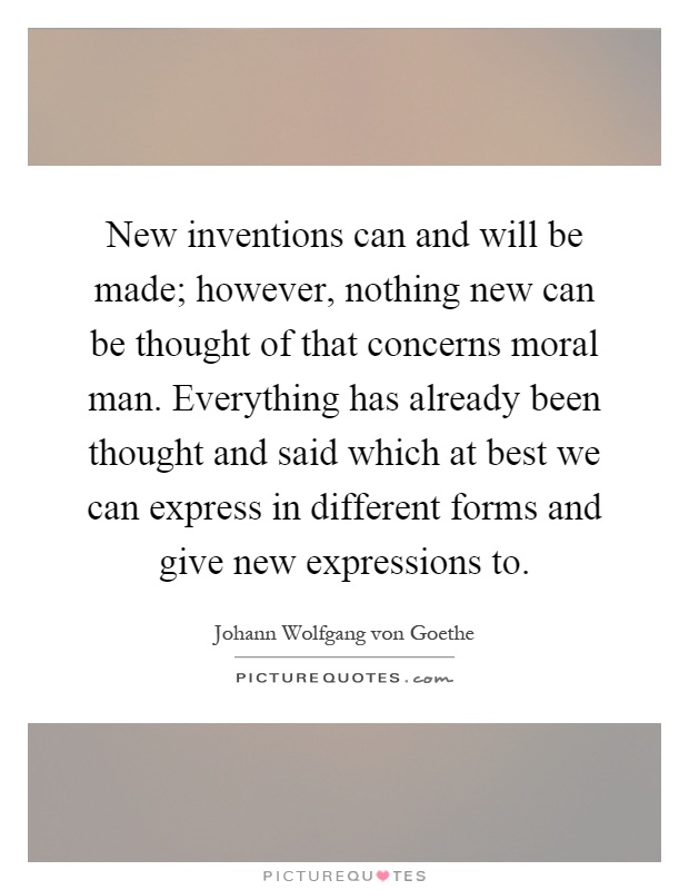 New inventions can and will be made; however, nothing new can be thought of that concerns moral man. Everything has already been thought and said which at best we can express in different forms and give new expressions to Picture Quote #1