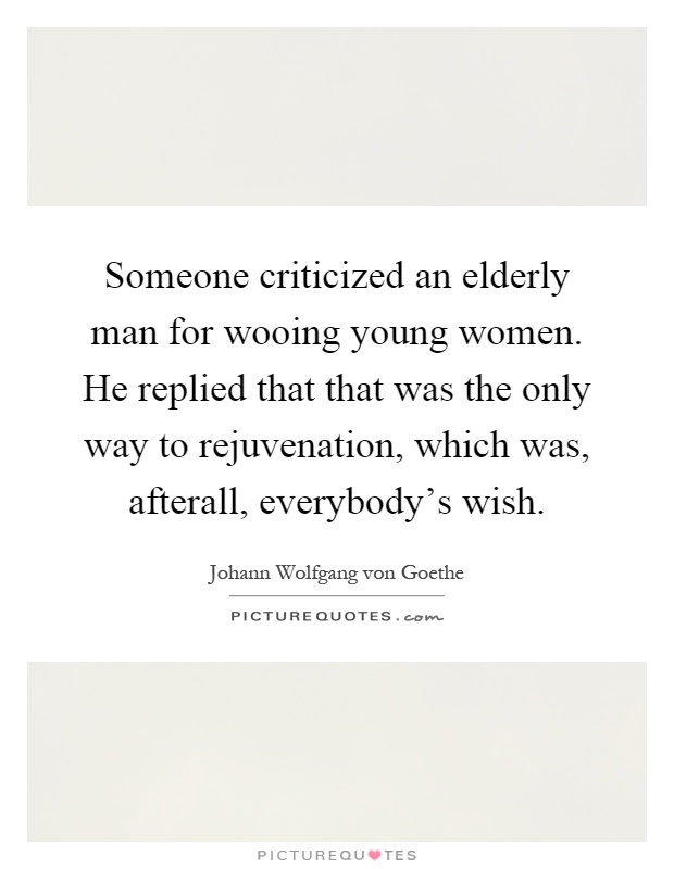 Someone criticized an elderly man for wooing young women. He replied that that was the only way to rejuvenation, which was, afterall, everybody's wish Picture Quote #1