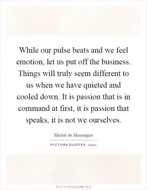 While our pulse beats and we feel emotion, let us put off the business. Things will truly seem different to us when we have quieted and cooled down. It is passion that is in command at first, it is passion that speaks, it is not we ourselves Picture Quote #1