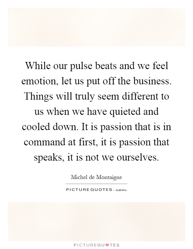 While our pulse beats and we feel emotion, let us put off the business. Things will truly seem different to us when we have quieted and cooled down. It is passion that is in command at first, it is passion that speaks, it is not we ourselves Picture Quote #1