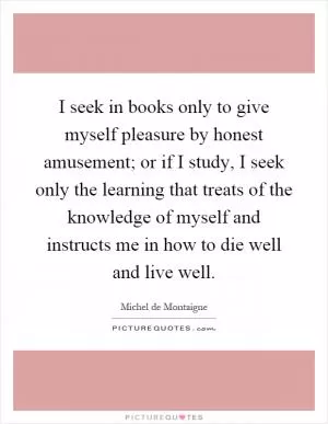 I seek in books only to give myself pleasure by honest amusement; or if I study, I seek only the learning that treats of the knowledge of myself and instructs me in how to die well and live well Picture Quote #1