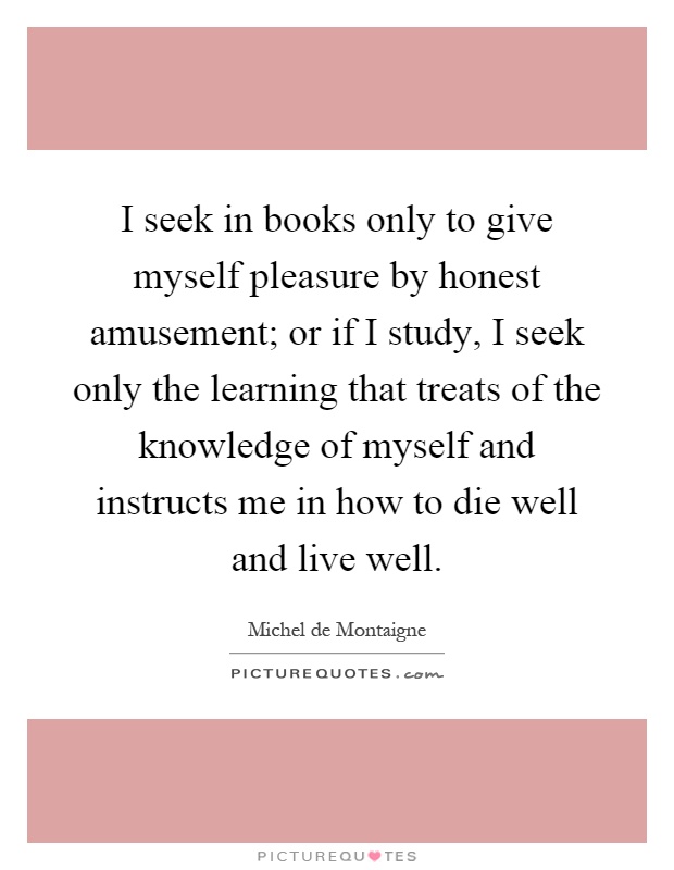 I seek in books only to give myself pleasure by honest amusement; or if I study, I seek only the learning that treats of the knowledge of myself and instructs me in how to die well and live well Picture Quote #1