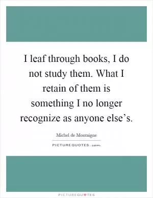 I leaf through books, I do not study them. What I retain of them is something I no longer recognize as anyone else’s Picture Quote #1