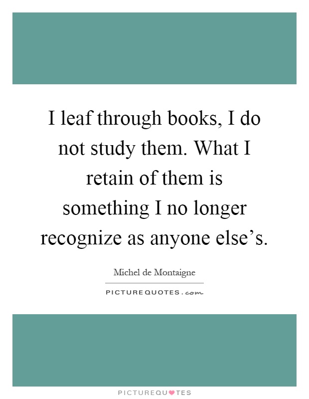 I leaf through books, I do not study them. What I retain of them is something I no longer recognize as anyone else's Picture Quote #1