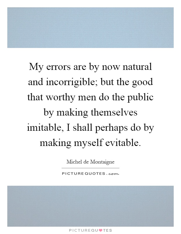 My errors are by now natural and incorrigible; but the good that worthy men do the public by making themselves imitable, I shall perhaps do by making myself evitable Picture Quote #1