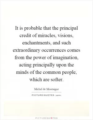 It is probable that the principal credit of miracles, visions, enchantments, and such extraordinary occurrences comes from the power of imagination, acting principally upon the minds of the common people, which are softer Picture Quote #1