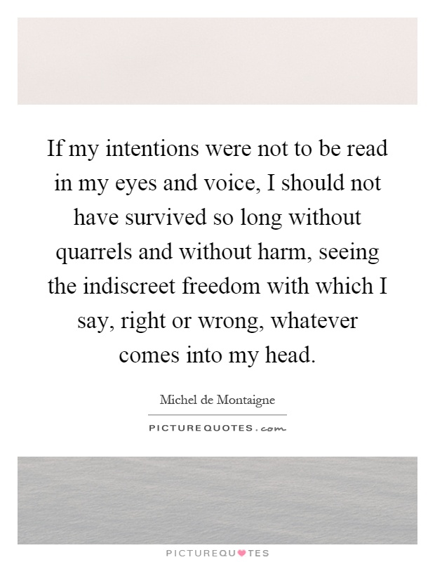 If my intentions were not to be read in my eyes and voice, I should not have survived so long without quarrels and without harm, seeing the indiscreet freedom with which I say, right or wrong, whatever comes into my head Picture Quote #1