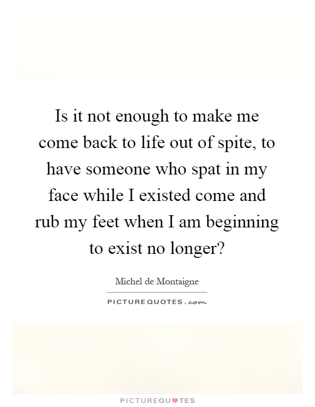 Is it not enough to make me come back to life out of spite, to have someone who spat in my face while I existed come and rub my feet when I am beginning to exist no longer? Picture Quote #1