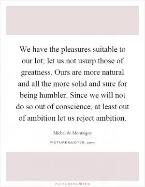 We have the pleasures suitable to our lot; let us not usurp those of greatness. Ours are more natural and all the more solid and sure for being humbler. Since we will not do so out of conscience, at least out of ambition let us reject ambition Picture Quote #1