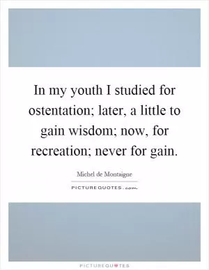 In my youth I studied for ostentation; later, a little to gain wisdom; now, for recreation; never for gain Picture Quote #1