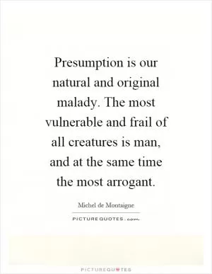 Presumption is our natural and original malady. The most vulnerable and frail of all creatures is man, and at the same time the most arrogant Picture Quote #1