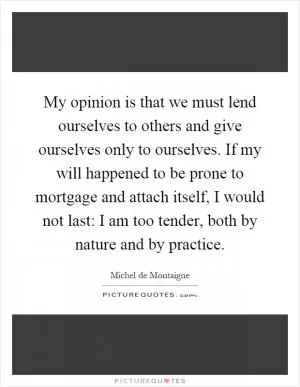 My opinion is that we must lend ourselves to others and give ourselves only to ourselves. If my will happened to be prone to mortgage and attach itself, I would not last: I am too tender, both by nature and by practice Picture Quote #1