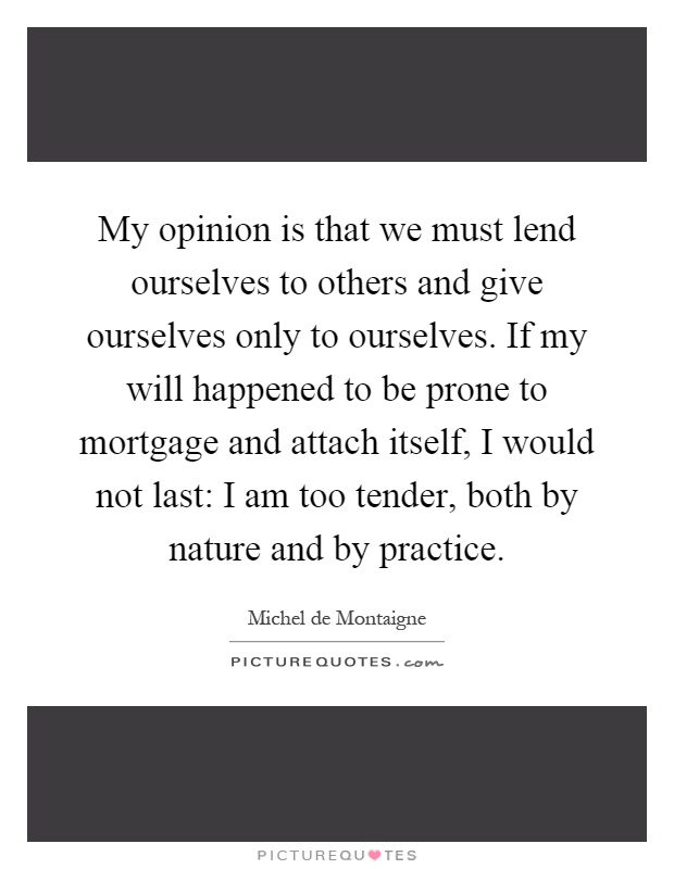 My opinion is that we must lend ourselves to others and give ourselves only to ourselves. If my will happened to be prone to mortgage and attach itself, I would not last: I am too tender, both by nature and by practice Picture Quote #1