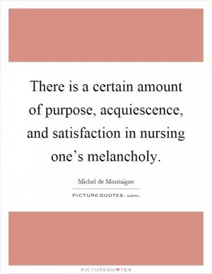There is a certain amount of purpose, acquiescence, and satisfaction in nursing one’s melancholy Picture Quote #1