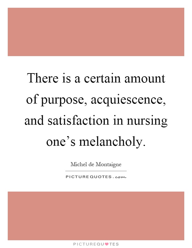 There is a certain amount of purpose, acquiescence, and satisfaction in nursing one's melancholy Picture Quote #1