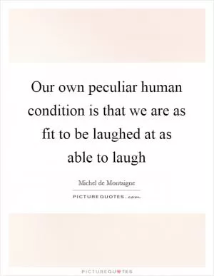 Our own peculiar human condition is that we are as fit to be laughed at as able to laugh Picture Quote #1