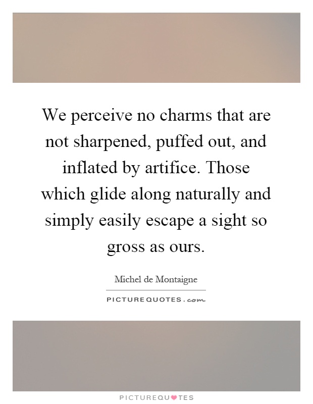 We perceive no charms that are not sharpened, puffed out, and inflated by artifice. Those which glide along naturally and simply easily escape a sight so gross as ours Picture Quote #1