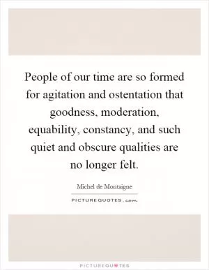 People of our time are so formed for agitation and ostentation that goodness, moderation, equability, constancy, and such quiet and obscure qualities are no longer felt Picture Quote #1