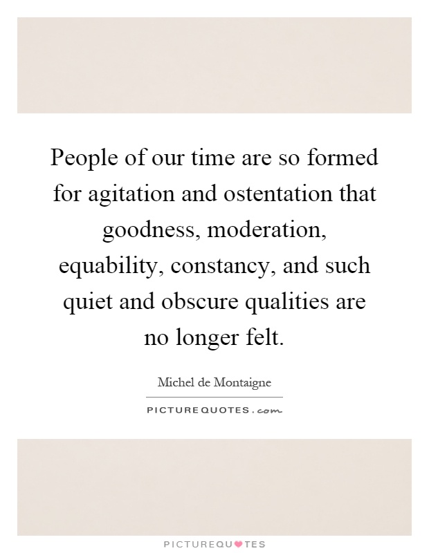 People of our time are so formed for agitation and ostentation that goodness, moderation, equability, constancy, and such quiet and obscure qualities are no longer felt Picture Quote #1