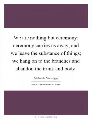 We are nothing but ceremony; ceremony carries us away, and we leave the substance of things; we hang on to the branches and abandon the trunk and body Picture Quote #1